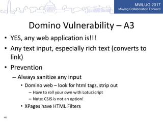 MWLUG 2017
Moving Collaboration Forward
Domino Vulnerability – A3
• YES, any web application is!!!
• Any text input, especially rich text (converts to
link)
• Prevention
– Always sanitize any input
• Domino web – look for html tags, strip out
– Have to roll your own with LotusScript
– Note: CSJS is not an option!
• XPages have HTML Filters
HG
 