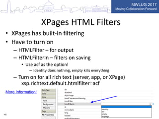 MWLUG 2017
Moving Collaboration Forward
XPages HTML Filters
• XPages has built-in filtering
• Have to turn on
– HTMLFilter – for output
– HTMLFilterIn – filters on saving
• Use acf as the option!
– Identity does nothing, empty kills everything
– Turn on for all rich text (server, app, or XPage)
xsp.richtext.default.htmlfilter=acf
HG
More Information!
 