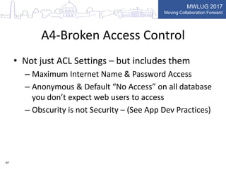 MWLUG 2017
Moving Collaboration Forward
A4-Broken Access Control
• Not just ACL Settings – but includes them
– Maximum Internet Name & Password Access
– Anonymous & Default “No Access” on all database
you don’t expect web users to access
– Obscurity is not Security – (See App Dev Practices)
AP
 
