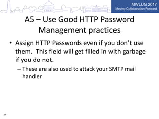 MWLUG 2017
Moving Collaboration Forward
A5 – Use Good HTTP Password
Management practices
• Assign HTTP Passwords even if you don’t use
them. This field will get filled in with garbage
if you do not.
– These are also used to attack your SMTP mail
handler
AP
 