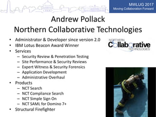 MWLUG 2017
Moving Collaboration Forward
Andrew Pollack
Northern Collaborative Technologies
• Administrator & Developer since version 2.0
• IBM Lotus Beacon Award Winner
• Services
– Security Review & Penetration Testing
– Site Performance & Security Reviews
– Expert Witness & Security Forensics
– Application Development
– Administrative Overhaul
• Products
– NCT Search
– NCT Compliance Search
– NCT Simple Sign On
– NCT SAML for Domino 7+
• Structural Firefighter
 