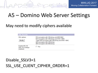 MWLUG 2017
Moving Collaboration Forward
A5 – Domino Web Server Settings
May need to modify ciphers available
Disable_SSLV3=1
SSL_USE_CLIENT_CIPHER_ORDER=1
 