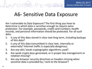 MWLUG 2017
Moving Collaboration Forward
A6- Sensitive Data Exposure
Am I vulnerable to Data Exposure? The first thing you have to
determine is which data is sensitive enough to require extra
protection. For example, passwords, credit card numbers, health
records, and personal information should be protected. For all such
data:
1. Is any of this data stored in clear text long term, including backups
of this data?
2. Is any of this data transmitted in clear text, internally or
externally? Internet traffic is especially dangerous.
3. Are any old / weak cryptographic algorithms used?
4. Are weak crypto keys generated, or is proper key management or
rotation missing?
5. Are any browser security directives or headers missing when
sensitive data is provided by / sent to the browser?
HG
 