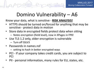 MWLUG 2017
Moving Collaboration Forward
Domino Vulnerability – A6
Know your data, what is sensitive - RISK ANALYSIS!
• HTTPS should be turned on/forced for anything that may be
sensitive - protect data in motion
• Store data in encrypted fields protect data when sitting
– Notes encryption (field level), now in XPages in FP8!
• Use TLS 1.2 only, older encryption is vulnerable
– Turn off SSLV3
• Passwords in names.nsf
– setting to hash in better encrypted ways
• PCI - If your company takes credit cards, you are subject to
PCI
• PII - personal information, many rules for EU, states, etc.
HG
 