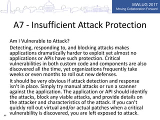 MWLUG 2017
Moving Collaboration Forward
A7 - Insufficient Attack Protection
Am I Vulnerable to Attack?
Detecting, responding to, and blocking attacks makes
applications dramatically harder to exploit yet almost no
applications or APIs have such protection. Critical
vulnerabilities in both custom code and components are also
discovered all the time, yet organizations frequently take
weeks or even months to roll out new defenses.
It should be very obvious if attack detection and response
isn’t in place. Simply try manual attacks or run a scanner
against the application. The application or API should identify
the attacks, block any viable attacks, and provide details on
the attacker and characteristics of the attack. If you can’t
quickly roll out virtual and/or actual patches when a critical
vulnerability is discovered, you are left exposed to attack.AP
 