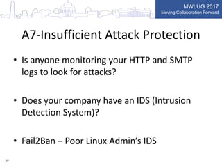 MWLUG 2017
Moving Collaboration Forward
A7-Insufficient Attack Protection
• Is anyone monitoring your HTTP and SMTP
logs to look for attacks?
• Does your company have an IDS (Intrusion
Detection System)?
• Fail2Ban – Poor Linux Admin’s IDS
AP
 