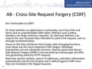 MWLUG 2017
Moving Collaboration Forward
A8 - Cross-Site Request Forgery (CSRF)
Am I Vulnerable to CSRF?
To check whether an application is vulnerable, see if any links and
forms lack an unpredictable CSRF token. Without such a token,
attackers can forge malicious requests. An alternate defense is to
require the user to prove they intended to submit the request, such as
through reauthentication.
Focus on the links and forms that invoke state-changing functions,
since those are the most important CSRF targets. Multistep
transactions are not inherently immune. Also be aware that Server-
Side Request Forgery (SSRF) is also possible by tricking apps and APIs
into generating arbitrary HTTP requests.
Note that session cookies, source IP addresses, and other information
automatically sent by the browser don’t defend against CSRF since
they are included in the forged requests.
HG
 