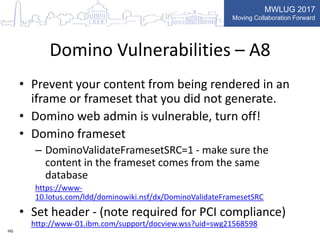MWLUG 2017
Moving Collaboration Forward
Domino Vulnerabilities – A8
• Prevent your content from being rendered in an
iframe or frameset that you did not generate.
• Domino web admin is vulnerable, turn off!
• Domino frameset
– DominoValidateFramesetSRC=1 - make sure the
content in the frameset comes from the same
database
https://www-
10.lotus.com/ldd/dominowiki.nsf/dx/DominoValidateFramesetSRC
• Set header - (note required for PCI compliance)
http://www-01.ibm.com/support/docview.wss?uid=swg21568598
HG
 