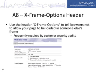 MWLUG 2017
Moving Collaboration Forward
A8 – X-Frame-Options Header
• Use the header “X-Frame-Options” to tell browsers not
to allow your page to be loaded in someone else’s
frame
– Frequently required by customer security audits
AP
 
