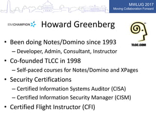 MWLUG 2017
Moving Collaboration Forward
Howard Greenberg
• Been doing Notes/Domino since 1993
– Developer, Admin, Consultant, Instructor
• Co-founded TLCC in 1998
– Self-paced courses for Notes/Domino and XPages
• Security Certifications
– Certified Information Systems Auditor (CISA)
– Certified Information Security Manager (CISM)
• Certified Flight Instructor (CFI)
 