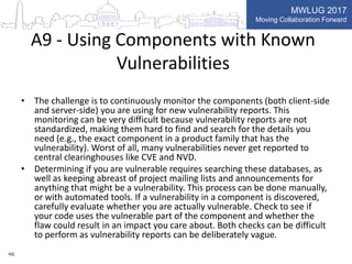 MWLUG 2017
Moving Collaboration Forward
A9 - Using Components with Known
Vulnerabilities
• The challenge is to continuously monitor the components (both client-side
and server-side) you are using for new vulnerability reports. This
monitoring can be very difficult because vulnerability reports are not
standardized, making them hard to find and search for the details you
need (e.g., the exact component in a product family that has the
vulnerability). Worst of all, many vulnerabilities never get reported to
central clearinghouses like CVE and NVD.
• Determining if you are vulnerable requires searching these databases, as
well as keeping abreast of project mailing lists and announcements for
anything that might be a vulnerability. This process can be done manually,
or with automated tools. If a vulnerability in a component is discovered,
carefully evaluate whether you are actually vulnerable. Check to see if
your code uses the vulnerable part of the component and whether the
flaw could result in an impact you care about. Both checks can be difficult
to perform as vulnerability reports can be deliberately vague.
HG
 