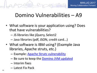MWLUG 2017
Moving Collaboration Forward
Domino Vulnerabilities – A9
• What software is your application using? Does
that have vulnerabilities?
– JS libraries like jQuery, Select2
– Java libraries (pdf, JSON, credit card...)
• What software is IBM using? (Example Java
libraries, Apache struts, etc.)
– Example: Apache Struts vulnerability
– Be sure to keep the Domino JVM updated
– Interim fixes
– Latest Fix PackHG
 