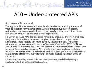 MWLUG 2017
Moving Collaboration Forward
A10 – Under-protected APIs
Am I Vulnerable to Attack?
Testing your APIs for vulnerabilities should be similar to testing the rest of
your application for vulnerabilities. All the different types of injection,
authentication, access control, encryption, configuration, and other issues
can exist in APIs just as in a traditional application.
However, because APIs are designed for use by programs (not humans) they
frequently lack a UI and also use complex protocols and complex data
structures. These factors can make security testing difficult. The use of
widely-used formats can help, such as Swagger (OpenAPI), REST, JSON, and
XML. Some frameworks like GWT and some RPC implementations use custom
formats. Some applications and APIs create their own protocol and data
formats, like WebSockets. The breadth and complexity of APIs make it difficult
to automate effective security testing, possibly leading to a false sense of
security.
Ultimately, knowing if your APIs are secure means carefully choosing a
strategy to test all defenses that matter.
HG
 