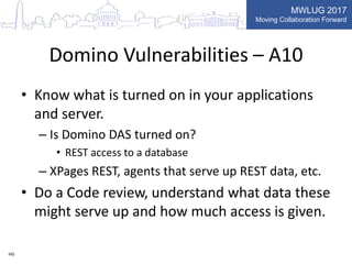 MWLUG 2017
Moving Collaboration Forward
Domino Vulnerabilities – A10
• Know what is turned on in your applications
and server.
– Is Domino DAS turned on?
• REST access to a database
– XPages REST, agents that serve up REST data, etc.
• Do a Code review, understand what data these
might serve up and how much access is given.
HG
 