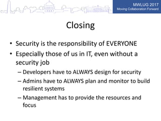 MWLUG 2017
Moving Collaboration Forward
Closing
• Security is the responsibility of EVERYONE
• Especially those of us in IT, even without a
security job
– Developers have to ALWAYS design for security
– Admins have to ALWAYS plan and monitor to build
resilient systems
– Management has to provide the resources and
focus
 