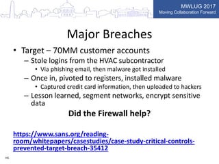 MWLUG 2017
Moving Collaboration Forward
Major Breaches
• Target – 70MM customer accounts
– Stole logins from the HVAC subcontractor
• Via phishing email, then malware got installed
– Once in, pivoted to registers, installed malware
• Captured credit card information, then uploaded to hackers
– Lesson learned, segment networks, encrypt sensitive
data
Did the Firewall help?
https://www.sans.org/reading-
room/whitepapers/casestudies/case-study-critical-controls-
prevented-target-breach-35412
HG
 