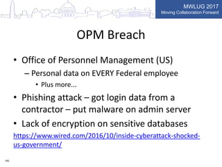 MWLUG 2017
Moving Collaboration Forward
OPM Breach
• Office of Personnel Management (US)
– Personal data on EVERY Federal employee
• Plus more...
• Phishing attack – got login data from a
contractor – put malware on admin server
• Lack of encryption on sensitive databases
https://www.wired.com/2016/10/inside-cyberattack-shocked-
us-government/
HG
 