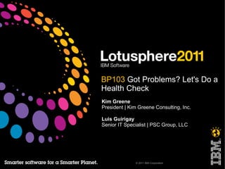 BP103 Got Problems? Let's Do a
Health Check
Kim Greene
President | Kim Greene Consulting, Inc.

Luis Guirigay
Senior IT Specialist | PSC Group, LLC




              © 2011 IBM Corporation
 