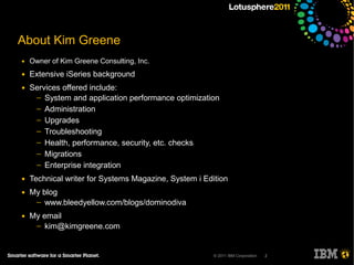About Kim Greene
●   Owner of Kim Greene Consulting, Inc.
●   Extensive iSeries background
●   Services offered include:
     ─ System and application performance optimization
     ─ Administration
     ─ Upgrades
     ─ Troubleshooting
     ─ Health, performance, security, etc. checks
     ─ Migrations
     ─ Enterprise integration

●   Technical writer for Systems Magazine, System i Edition
●   My blog
     ─ www.bleedyellow.com/blogs/dominodiva

●   My email
     ─ kim@kimgreene.com



                                                       © 2011 IBM Corporation   2
 
