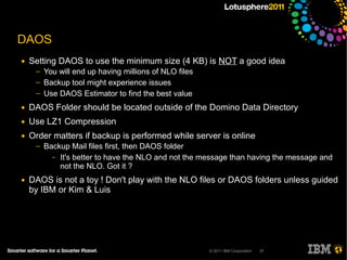 DAOS
●   Setting DAOS to use the minimum size (4 KB) is NOT a good idea
     ─   You will end up having millions of NLO files
     ─   Backup tool might experience issues
     ─   Use DAOS Estimator to find the best value
●   DAOS Folder should be located outside of the Domino Data Directory
●   Use LZ1 Compression
●   Order matters if backup is performed while server is online
     ─   Backup Mail files first, then DAOS folder
           – It's better to have the NLO and not the message than having the message and
             not the NLO. Got it ?
●   DAOS is not a toy ! Don't play with the NLO files or DAOS folders unless guided
    by IBM or Kim & Luis




                                                        © 2011 IBM Corporation   31
 