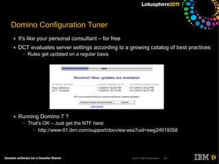 Domino Configuration Tuner
●   It's like your personal consultant – for free
●   DCT evaluates server settings according to a growing catalog of best practices
     ─   Rules get updated on a regular basis




●   Running Domino 7 ?
     ─   That's OK – Just get the NTF here:
           – http://www-01.ibm.com/support/docview.wss?uid=swg24019358




                                                    © 2011 IBM Corporation   34
 