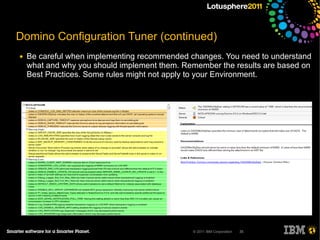 Domino Configuration Tuner (continued)
●   Be careful when implementing recommended changes. You need to understand
    what and why you should implement them. Remember the results are based on
    Best Practices. Some rules might not apply to your Environment.




                                              © 2011 IBM Corporation   35
 