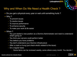 Why and When Do We Need a Health Check ?
●   Do you get a physical every year or wait until something hurts ?
●   Why ?
     ─   To prevent issues
     ─   To resolve issues
     ─   To improve performance
     ─   To enhance security
     ─   To make your work & life easier
●   When ?
     ─   You just started a new position as a Domino Administrator and need to understand
         what's going on
     ─   You think your servers could perform better
     ─   You believe you have problems
     ─   You don't understand your Domino infrastructure
     ─   After a crash or hung (just check what's related to the issue)
     ─   On a regular basis
           – Some items can be reviewed weekly, some others every month. You decide !


                                                       © 2011 IBM Corporation   5
 