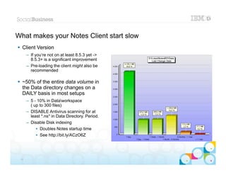 What makes your Notes Client start slow
 Client Version
      – If you‘re not on at least 8.5.3 yet ->
        8.5.3+ is a significant improvement
      – Pre-loading the client might also be
        recommended

 ~50% of the entire data volume in
  the Data directory changes on a
  DAILY basis in most setups
      – 5 - 10% in Dataworkspace
        ( up to 300 files)
      – DISABLE Antivirus scanning for at
        least *.ns* in Data Directory. Period.
      – Disable Disk indexing
           • Doubles Notes startup time
           • See http://bit.ly/ACzO6Z



                                                 |   © 2012 IBM Corporation


 10
 