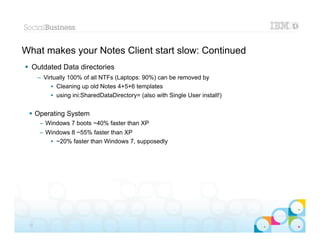 What makes your Notes Client start slow: Continued
 Outdated Data directories
      – Virtually 100% of all NTFs (Laptops: 90%) can be removed by
           • Cleaning up old Notes 4+5+6 templates
           • using ini:SharedDataDirectory= (also with Single User install!)


  Operating System
      – Windows 7 boots ~40% faster than XP
      – Windows 8 ~55% faster than XP
         • ~20% faster than Windows 7, supposedly




                                                                               |   © 2012 IBM Corporation


 12
 