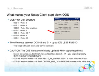 What makes your Notes Client start slow: ODS
 ODS = On Disk Structure
      – ODS 16 = Notes 2
      – ODS 17 = Notes 3
      – ODS 20 = Notes 4 (or templates)
      – ODS 41 = Notes 5
      – ODS 43 = Notes 6 & 7
      – ODS 48 = Notes 8
      – ODS 51 = Notes 8.5

 The difference between ODS 43 and 51 = up to 80% LESS FILE I/O
      – This helps with ANY client AND server hardware

 CAUTION: The ODS is not automatically updated when upgrading clients
      – Except for names.nsf, bookmark.nsf, and desktop*.dsk/ndk – IF – you upgrade properly
        (think ini:Setup/TemplateSetup=)
      – ODS 48 requires Notes >= 8 and CREATE_R8_DATABASES=1 in notes.ini for NEW db's
      – ODS 51 requires Notes >= 8.5 and CREATE_R85_DATABASES=1 in notes.ini for NEW db's

                                                                                        |   © 2012 IBM Corporation


 13
 