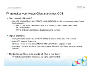 What makes your Notes Client start slow: ODS
 Good News for Notes 8.5
      – Use NSF_UpdateODS=1 with CREATE_R85_DATABASES=1 for a one-time upgrade of most
        local databases
           • NOTE: USE WITH EXTREME CARE IF YOUR DATA DIRECTORIES ARE ON A
             NETWORK DRIVE!
           • NOTE: End users can't access databases during compact


 Impact examples:
      –   Startup time of a Notes 8.5.2 client with 3 ODS 20 apps in Notes data = 10 seconds
      –   After ODS upgrade: 2 seconds
      –   Reduced File I/O of your disks/SAN/NAS after ODS 41 to 51 upgrade by 60%
      –   Removing 70% of all old files in Data directories on SAN/NAS = 45% less managed storage
          (backup)


 The bad news: There is no way to tell what is “out there”
      – 3rd party tools or random inspections are highly recommended

                                                                                          |   © 2012 IBM Corporation


 14
 