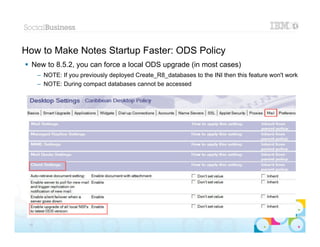 How to Make Notes Startup Faster: ODS Policy
 New to 8.5.2, you can force a local ODS upgrade (in most cases)
      – NOTE: If you previously deployed Create_R8_databases to the INI then this feature won't work
      – NOTE: During compact databases cannot be accessed




                                                                                          |   © 2012 IBM Corporation


 15
 