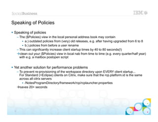 Speaking of Policies
 Speaking of policies
      – The ($Policies) view in the local personal address book may contain
          • a.) outdated policies from (very) old releases, e.g. after having upgraded from 6 to 8
          • b.) policies from before a user rename
      – This can significantly increase client startup times by 40 to 80 seconds(!)
      clean out your ($Policies) view in local nab from time to time (e.g. every quarter/half year)
        with e.g. a mailbox postopen script


 Yet another solution for performance problems
      – To prevent re-provisioning of the workspace directory upon EVERY client startup...
        For Standard (=Eclipse) clients on Citrix, make sure that the rcp.platform.id is the same
        across all citrix servers
          • /NotesProgramDirectory/framework/rcp/rcplauncher.properties
      saves 20+ seconds




 16
 