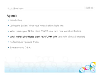 Agenda
 Introduction

 Laying the basics: What your Notes 8 client looks like

 What makes your Notes client START slow (and how to make it faster)

 What makes your Notes client PERFORM slow (and how to make it faster)

 Performance Tips and Tricks

 Summary and Q & A




                                                                        |   © 2012 IBM Corporation


 17
 