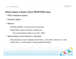 What makes a Notes Client PERFORM slow
 ODS of databases (again)

 Hardware (again)

 Notes.ini
      – EXTMGR_ADDINS = (not just) Local Virus Scanners

      – Disable Notes “plugins“ like Norton or McAfee, ect

          • they increase Network traffic by up to 200 – 250%!

 Data directory on the network vs.. fixed disk
      – Disk performance is the #1 bottleneck (think SSD vs.. normal HDD, 7,200 rpm vs.. 5,400,
        network drive vs.. local fixed disk = latency/bandwidth limitation)




                                                                                          |   © 2012 IBM Corporation


 18
 