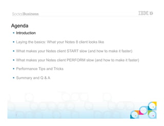 Agenda
 Introduction

 Laying the basics: What your Notes 8 client looks like

 What makes your Notes client START slow (and how to make it faster)

 What makes your Notes client PERFORM slow (and how to make it faster)

 Performance Tips and Tricks

 Summary and Q & A




                                                                        |   © 2012 IBM Corporation


 2
 