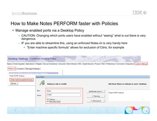 How to Make Notes PERFORM faster with Policies
 Manage enabled ports via a Desktop Policy
      – CAUTION: Changing which ports users have enabled without “seeing” what is out there is very
        dangerous
      – IF you are able to streamline this, using an enforced Notes.ini is very handy here
          • “Enter machine specific formula” allows for exclusion of Citrix, for example




                                                                                         |   © 2012 IBM Corporation


 23
 