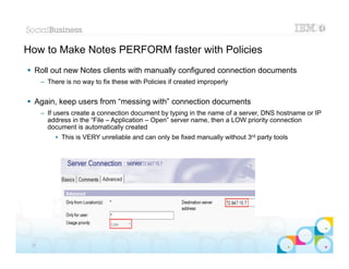 How to Make Notes PERFORM faster with Policies
 Roll out new Notes clients with manually configured connection documents
      – There is no way to fix these with Policies if created improperly


 Again, keep users from “messing with” connection documents
      – If users create a connection document by typing in the name of a server, DNS hostname or IP
        address in the “File – Application – Open” server name, then a LOW priority connection
        document is automatically created
           • This is VERY unreliable and can only be fixed manually without 3rd party tools




                                                                                              |   © 2012 IBM Corporation


 24
 