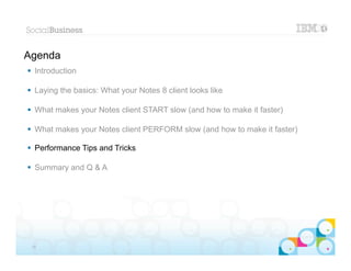Agenda
 Introduction

 Laying the basics: What your Notes 8 client looks like

 What makes your Notes client START slow (and how to make it faster)

 What makes your Notes client PERFORM slow (and how to make it faster)

 Performance Tips and Tricks

 Summary and Q & A




                                                                        |   © 2012 IBM Corporation


 25
 