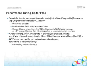 Performance Tuning Tip for Pros
 Search for the file jvm.properties underneath [LotusNotesProgramDir]framework
  rcp (might be in subdirectory ...deploy)
      – Open it in a text editor
      – First line to look for is: vmarg.Xmx=-Xmx256m
      – Change it to e.g. vmarg.Xmx=-Xmx1024m (Maximum is ½ of physical memory;
        do NOT change it to more than 1024m regardless of how much memory you have)
  Change vmarg.Xms=-Xms48m to ¼ of what you changed Xmx to;
   e.g. if you changed vmarg.Xmx to -Xmx1024m then use vmarg.Xms=-Xms256m
  NOT recommended for production / normal end users;
   for admins & developers only!
      – But in reality, who else counts ;)




                                                                                      |   © 2012 IBM Corporation


 26
 