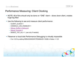Performance Measuring: Client Clocking
 NOTE: All of this should only be done on “ONE” client – slows down client, creates
  huge log files!

 Use the following to see and measure client performance:
      –   CLIENT_CLOCK=1
      –   CONSOLE_LOG_ENABLED=1
      –   Debug_Outfile=c:debug.txt
      –   Debug_Console=1
      –   DEBUG_TCP_ALL=1 (use only if needed)

 Fileserver or local disk Performance Debugging is virtually impossible
      – If on >8.5 try adding DEBUGGINGWCTENABLED=16386 in Notes >= 8.5




                                                                            |   © 2012 IBM Corporation


 27
 