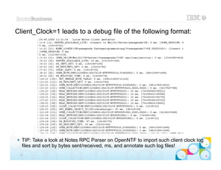 Client_Clock=1 leads to a debug file of the following format:




 TIP: Take a look at Notes RPC Parser on OpenNTF to import such client clock log
  files and sort by bytes sent/received, ms, and annotate such log files!|   © 2012 IBM Corporation


 28
 