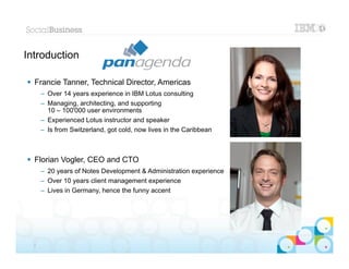 Introduction

 Francie Tanner, Technical Director, Americas
      – Over 14 years experience in IBM Lotus consulting
      – Managing, architecting, and supporting
        10 – 100'000 user environments
      – Experienced Lotus instructor and speaker
      – Is from Switzerland, got cold, now lives in the Caribbean



 Florian Vogler, CEO and CTO
      – 20 years of Notes Development & Administration experience
      – Over 10 years client management experience
      – Lives in Germany, hence the funny accent




                                                                    |   © 2012 IBM Corporation


  3
 