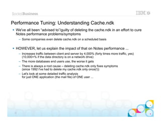 Performance Tuning: Understanding Cache.ndk
 We've all been “advised to”/guilty of deleting the cache.ndk in an effort to cure
  Notes performance problems/symptoms
      – Some companies even delete cache.ndk on a scheduled basis


 HOWEVER, let us explain the impact of that on Notes performance ...
      – Increases traffic between client and server by 4,000% (forty times more traffic, yes)
        (10,000+% if the data directory is on a network drive)
      – The more databases end users use, the worse it gets
      – There is always a root cause – deleting cache.ndk only fixes symptoms
        (since 1992 I've had to delete my cache.ndk only once(!))
      – Let's look at some detailed traffic analysis
        for just ONE application (the mail file) of ONE user ...




                                                                                                |   © 2012 IBM Corporation


 30
 