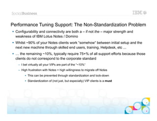Performance Tuning Support: The Non-Standardization Problem
 Configurability and connectivity are both a – if not the – major strength and
  weakness of IBM Lotus Notes / Domino
 Whilst ~90% of your Notes clients work “somehow“ between initial setup and the
  next new machine through skilled end users, training, Helpdesk, etc ...
 … the remaining ~10%, typically require 75+% of all support efforts because those
  clients do not correspond to the corporate standard
      – I bet virtually all your VIPs are part of the “~10%“
      – High frustration with Notes = high willingness to migrate off Notes
           • This can be prevented through standardization and lock-down
           • Standardization of (not just, but especially) VIP clients is a must
                 For happy managers and secretaries
                   = the most important strategic supporters of IBM Lotus Notes / Domino




                                                                                           |   © 2012 IBM Corporation


 32
 