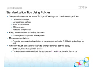 Standardization Tips Using Policies
 Setup and automate as many “fool proof” settings as possible with policies
      –   Local replica creation
      –   Managed local replicas
      –   Notes.ini parameters
      –   ODS upgrades
      –   Ports and compression
 Keep users current on Notes versions
      – Don't forget about patches and fix packs!
 Manage expectations
      – Present a summary of policy choices to management and make THEM pick and enforce (or
        not)
 When in doubt, don't allow users to change settings set via policy
      – Better yet, make management choose
      – Think of users creating local mail file archives on C: and H: and maila_ftanner.nsf




                                                                                                 |   © 2012 IBM Corporation


 33
 