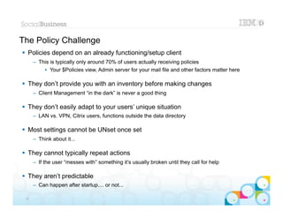 The Policy Challenge
 Policies depend on an already functioning/setup client
      – This is typically only around 70% of users actually receiving policies
          • Your $Policies view, Admin server for your mail file and other factors matter here

 They don’t provide you with an inventory before making changes
      – Client Management “in the dark” is never a good thing

 They don’t easily adapt to your users’ unique situation
      – LAN vs. VPN, Citrix users, functions outside the data directory

 Most settings cannot be UNset once set
      – Think about it...

 They cannot typically repeat actions
      – If the user “messes with” something it’s usually broken until they call for help

 They aren’t predictable
      – Can happen after startup.... or not...
                                                                                             |   © 2012 IBM Corporation


 34
 