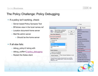 The Policy Challenge: Policy Debugging
 If a policy isn't working, check:
      – Server based Policy Synopsis Tool
      – $Policies view in the local names.nsf
      – Location document home server
      – Mail file admin server
           • Should be the home server


 If all else fails:
      – debug_policy=2 along with
      – debug_outfile=C:policy_debugging
      – Restart the Notes client




                                                |   © 2012 IBM Corporation


 35
 