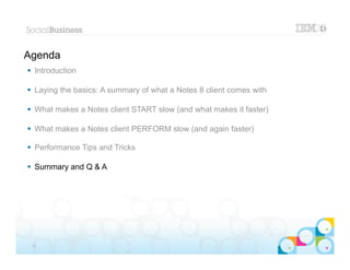 Agenda
 Introduction

 Laying the basics: A summary of what a Notes 8 client comes with

 What makes a Notes client START slow (and what makes it faster)

 What makes a Notes client PERFORM slow (and again faster)

 Performance Tips and Tricks

 Summary and Q & A




                                                                     |   © 2012 IBM Corporation


 36
 