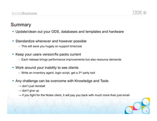 Summary
 Update/clean out your ODS, databases and templates and hardware

 Standardize whenever and however possible
      – This will save you hugely on support time/cost

 Keep your users version/fix packs current
      – Each release brings performance improvements but also resource demands

 Work around your inability to see clients
      – Write an inventory agent, login script, get a 3rd party tool

 Any challenge can be overcome with Knowledge and Tools
      → don‘t just reinstall
      → don‘t give up
      → if you fight for the Notes client, it will pay you back with much more than just email


                                                                                                 |   © 2012 IBM Corporation


 37
 
